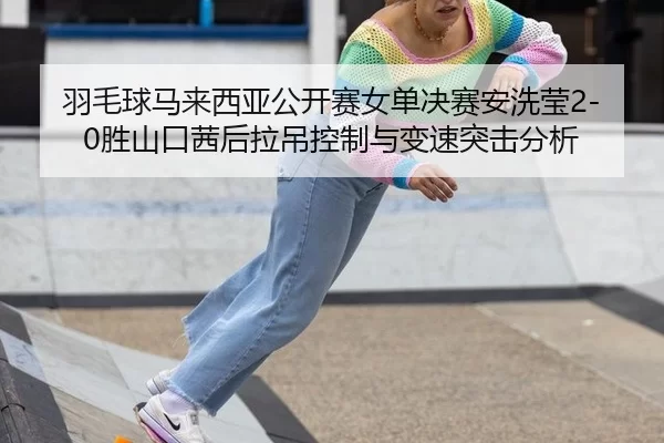 羽毛球马来西亚公开赛女单决赛安洗莹2-0胜山口茜后拉吊控制与变速突击分析